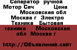 Сепаратор  ручной «Мотор Сич 80-09» › Цена ­ 5 950 - Московская обл., Москва г. Электро-Техника » Бытовая техника   . Московская обл.,Москва г.